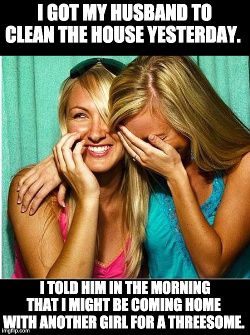 Clean house | I GOT MY HUSBAND TO CLEAN THE HOUSE YESTERDAY. I TOLD HIM IN THE MORNING THAT I MIGHT BE COMING HOME WITH ANOTHER GIRL FOR A THREESOME. | image tagged in laughing girls | made w/ Imgflip meme maker