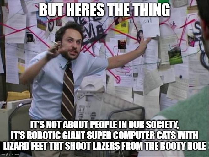 or even.... j o e    b i d o m e | BUT HERES THE THING; IT'S NOT ABOUT PEOPLE IN OUR SOCIETY, IT'S ROBOTIC GIANT SUPER COMPUTER CATS WITH LIZARD FEET THT SHOOT LAZERS FROM THE BOOTY HOLE | image tagged in charlie conspiracy always sunny in philidelphia | made w/ Imgflip meme maker