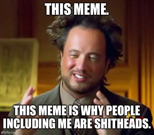 Ancient Aliens Meme | THIS MEME. THIS MEME IS WHY PEOPLE INCLUDING ME ARE SHITHEADS. | image tagged in memes,ancient aliens | made w/ Imgflip meme maker