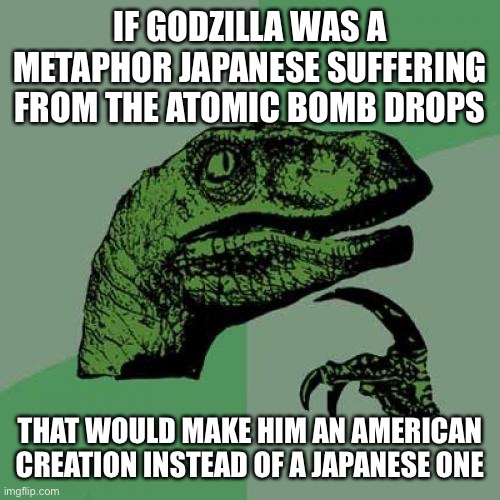 Philosoraptor | IF GODZILLA WAS A METAPHOR JAPANESE SUFFERING FROM THE ATOMIC BOMB DROPS; THAT WOULD MAKE HIM AN AMERICAN CREATION INSTEAD OF A JAPANESE ONE | image tagged in memes,philosoraptor | made w/ Imgflip meme maker