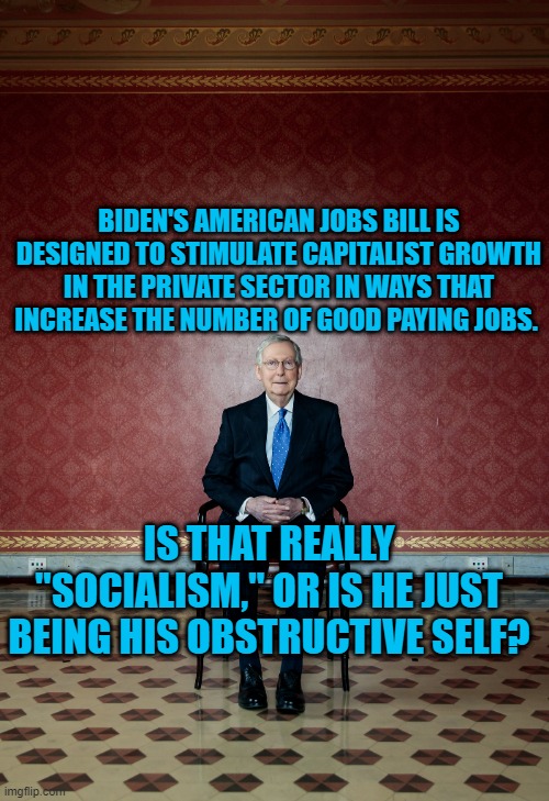 He Made Obama A One Term President, Remember? | BIDEN'S AMERICAN JOBS BILL IS DESIGNED TO STIMULATE CAPITALIST GROWTH IN THE PRIVATE SECTOR IN WAYS THAT INCREASE THE NUMBER OF GOOD PAYING JOBS. IS THAT REALLY "SOCIALISM," OR IS HE JUST BEING HIS OBSTRUCTIVE SELF? | image tagged in politics | made w/ Imgflip meme maker