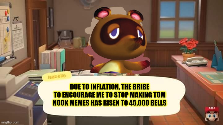 You can't stop Tom Nook | DUE TO INFLATION, THE BRIBE TO ENCOURAGE ME TO STOP MAKING TOM NOOK MEMES HAS RISEN TO 45,000 BELLS | image tagged in isabelle animal crossing announcement | made w/ Imgflip meme maker