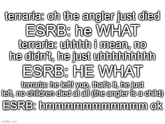 real recording of terraria and the ESRB having a conversation | terraria: oh the angler just died; ESRB: he WHAT; terraria: uhhhh i mean, no he didn't, he just uhhhhhhhhh; ESRB: HE WHAT; terraria: he left! yup, that's it, he just left, no children died at all (the angler is a child); ESRB: hmmmmmmmmmmm ok | image tagged in blank white template,memes,terraria,angler,esrb rating,conversation | made w/ Imgflip meme maker
