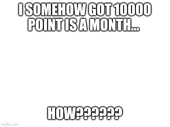 10000 points in a month... | I SOMEHOW GOT 10000 POINT IS A MONTH... HOW?????? | image tagged in blank white template | made w/ Imgflip meme maker