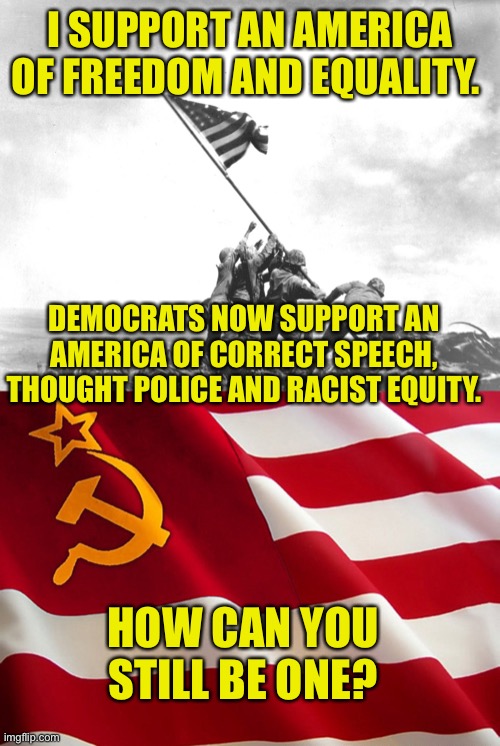 The Party of Patriot JFK are America Hating Socialists Now | I SUPPORT AN AMERICA OF FREEDOM AND EQUALITY. DEMOCRATS NOW SUPPORT AN AMERICA OF CORRECT SPEECH, THOUGHT POLICE AND RACIST EQUITY. HOW CAN YOU STILL BE ONE? | image tagged in flag raising,democrat flag,usa,god bless america,traitors,democratic socialism | made w/ Imgflip meme maker