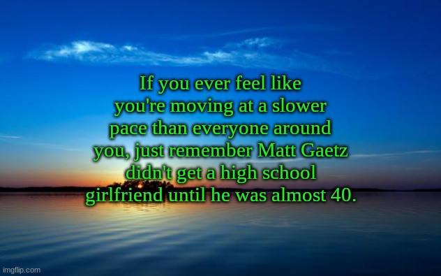 Inspirational Quote | If you ever feel like you're moving at a slower pace than everyone around you, just remember Matt Gaetz didn't get a high school girlfriend until he was almost 40. | image tagged in inspirational quote | made w/ Imgflip meme maker