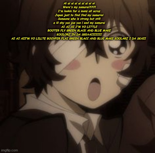alsho guud mornigg | Ai ai ai ai ai ai ai ai ai
Were's my samurai?!?!?!
I'm lookin fur a manz all acruz Japan just to find find my samuriai
Someone who is strong but still a lil shy yus yus yus i eed my samurai
AI AI AI I"M YO LITTLE BOOTER FLY GREEN BLACK AND BLUE MAKE KOOLORZ IN DA SKKAAIIIIIII
AI AI AII"M YO LILLTE BOOYFER FLAI GREEN BLACC AND BLUE MAKE KOOLARZ I DA SKAII | made w/ Imgflip meme maker