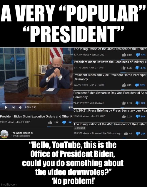 China Joe, a very “popular” “President.” (Image courtesy of Ultimate_Light @mgraves66 (Twitter).) | A VERY “POPULAR”
“PRESIDENT”; “Hello, YouTube, this is the 
Office of President Biden, 
could you do something about 
the video downvotes?”
‘No problem!’ | image tagged in joe biden,creepy joe biden,biden,democrat party,youtube | made w/ Imgflip meme maker