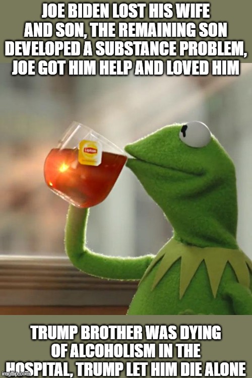 Attacking Hunter is a typical scumbag trump move. | JOE BIDEN LOST HIS WIFE AND SON, THE REMAINING SON DEVELOPED A SUBSTANCE PROBLEM, JOE GOT HIM HELP AND LOVED HIM; TRUMP BROTHER WAS DYING OF ALCOHOLISM IN THE HOSPITAL, TRUMP LET HIM DIE ALONE | image tagged in memes,but that's none of my business,kermit the frog,politics,joe biden,trump is a scumbag | made w/ Imgflip meme maker