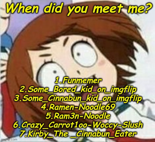 I forgot the others- | When did you meet me? 1.Funmemer
2.Some_Bored_kid_on_imgflip
3.Some_Cinnabun_kid_on_imgflip
4.Ramen-Noodle69
5.Ram3n-Noodle
6.Crazy_Carrot1oo-Woccy-Slush
7.Kirby_The _Cinnabun_Eater | made w/ Imgflip meme maker