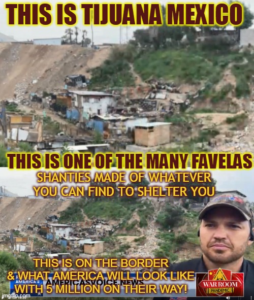 THIS IS TIJUANA MEXICO; THIS IS ONE OF THE MANY FAVELAS; SHANTIES MADE OF WHATEVER YOU CAN FIND TO SHELTER YOU; THIS IS ON THE BORDER & WHAT AMERICA WILL LOOK LIKE WITH 5 MILLION ON THEIR WAY! | made w/ Imgflip meme maker
