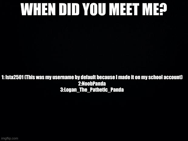 trend time | WHEN DID YOU MEET ME? 1: lsta2501 (This was my username by default because I made it on my school account)
2:NoobPanda
3:Logan_The_Pathetic_Panda | image tagged in hdebciukbgrikb,chebvyugrb,rreeeeeee | made w/ Imgflip meme maker