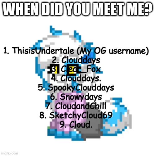 Trend go brrrrr | WHEN DID YOU MEET ME? 1. ThisisUndertale (My OG username)
2. Clouddays
3. Clear_Fox
4. Clouddays.
5. SpookyClouddays
6. Snowydays
7. CloudandChill
8. SketchyCloud69
9. Cloud. | image tagged in mini clear | made w/ Imgflip meme maker