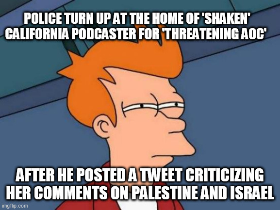 Futurama Fry Meme | POLICE TURN UP AT THE HOME OF 'SHAKEN' CALIFORNIA PODCASTER FOR 'THREATENING AOC'; AFTER HE POSTED A TWEET CRITICIZING HER COMMENTS ON PALESTINE AND ISRAEL | image tagged in memes,futurama fry | made w/ Imgflip meme maker