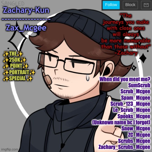 I doubt anyone here's really gonna recognize SumScrub | When did you meet me?
SumScrub
Scrub_Mcgee
Spam_Mcgee
Scrub_123_Mcgee
Le_Scrub_Mcgee
Spooks_Mcgee
(Unknown name bc I forgot)
Snow_Mcgee
ZC_Mcgee
Scrubs_Mcgee
Zachary_Scrubs_Mcgee | made w/ Imgflip meme maker
