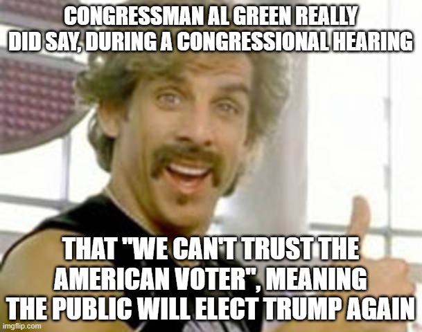 ben stiller dodgeball | CONGRESSMAN AL GREEN REALLY DID SAY, DURING A CONGRESSIONAL HEARING THAT "WE CAN'T TRUST THE AMERICAN VOTER", MEANING THE PUBLIC WILL ELECT  | image tagged in ben stiller dodgeball | made w/ Imgflip meme maker