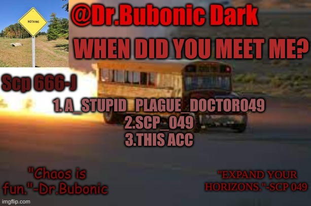 Dr.Bubonics scp 666-j temp | WHEN DID YOU MEET ME? 1. A_STUPID_PLAGUE_DOCTOR049
2.SCP_049
3.THIS ACC | image tagged in dr bubonics scp 666-j temp | made w/ Imgflip meme maker