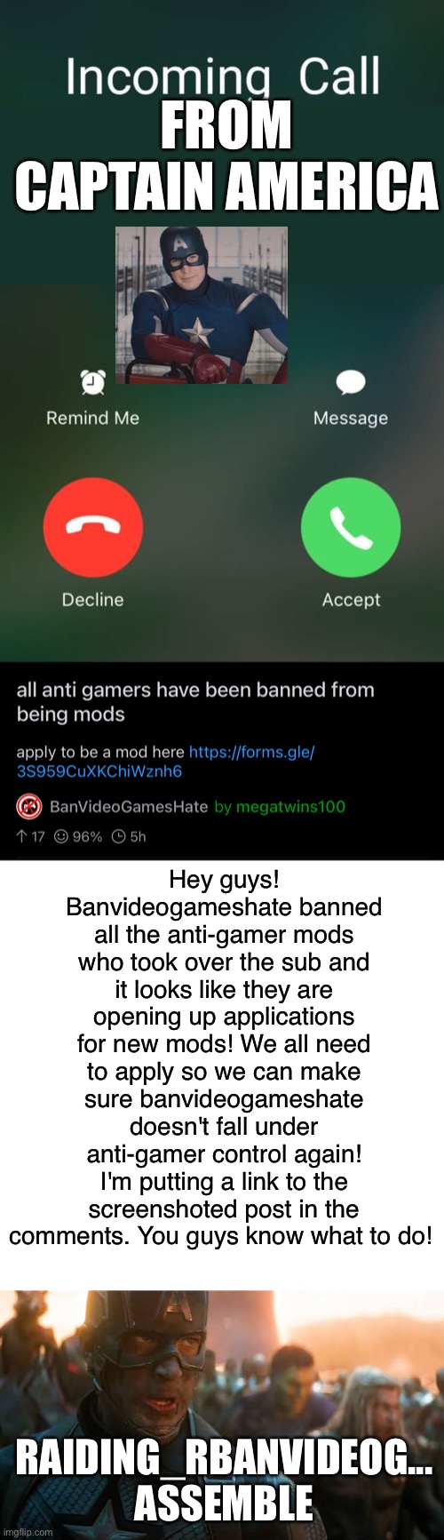 Nows out chance to take banvideogameshate back. Everyone here needs to apply so we can make sure it can be a gaming community fo | FROM CAPTAIN AMERICA; Hey guys! Banvideogameshate banned all the anti-gamer mods who took over the sub and it looks like they are opening up applications for new mods! We all need to apply so we can make sure banvideogameshate doesn't fall under anti-gamer control again! I'm putting a link to the screenshoted post in the comments. You guys know what to do! RAIDING_RBANVIDEOG... ASSEMBLE | image tagged in incoming call,avengers assemble | made w/ Imgflip meme maker