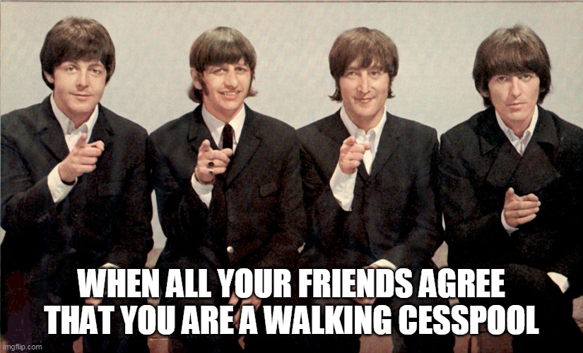 When all your friends agree that you are a walking cesspool | WHEN ALL YOUR FRIENDS AGREE THAT YOU ARE A WALKING CESSPOOL | image tagged in the beatles,cesspool,asshole,funny,friends | made w/ Imgflip meme maker