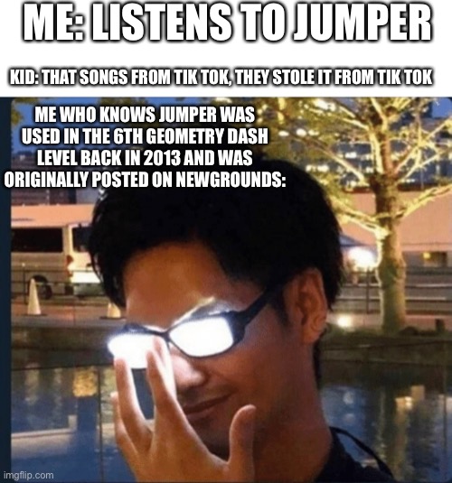 Tiktok sucks cause people think songs were created on tiktok | ME: LISTENS TO JUMPER; KID: THAT SONGS FROM TIK TOK, THEY STOLE IT FROM TIK TOK; ME WHO KNOWS JUMPER WAS USED IN THE 6TH GEOMETRY DASH LEVEL BACK IN 2013 AND WAS ORIGINALLY POSTED ON NEWGROUNDS: | image tagged in anime glasses,geometry dash,t1k t0k | made w/ Imgflip meme maker