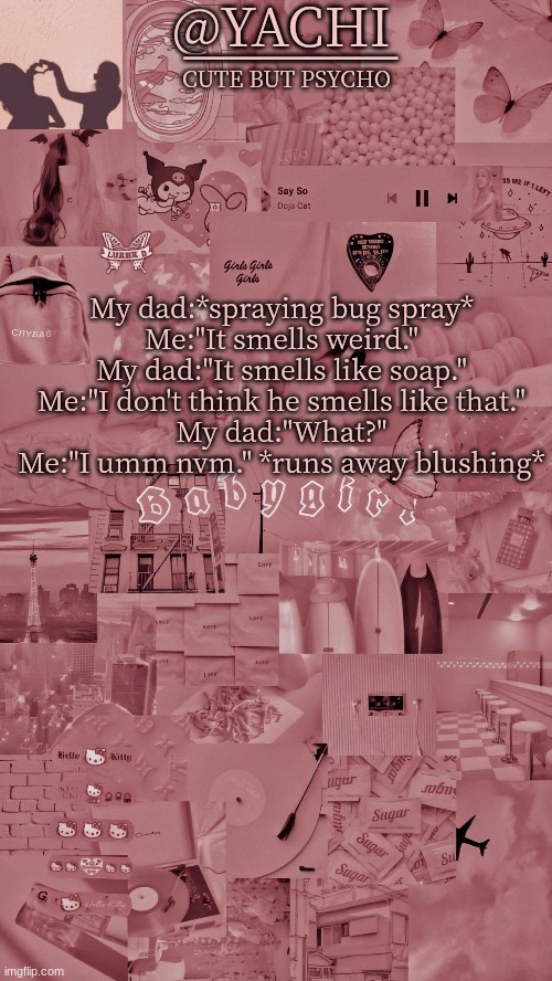 Yachis temp | My dad:*spraying bug spray*
Me:"It smells weird."
My dad:"It smells like soap."
Me:"I don't think he smells like that."
My dad:"What?"
Me:"I umm nvm." *runs away blushing* | image tagged in yachis temp | made w/ Imgflip meme maker
