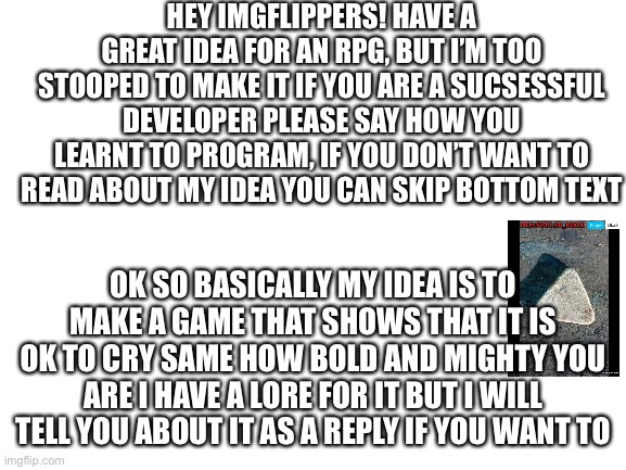 Game | HEY IMGFLIPPERS! HAVE A GREAT IDEA FOR AN RPG, BUT I’M TOO STOOPED TO MAKE IT IF YOU ARE A SUCSESSFUL DEVELOPER PLEASE SAY HOW YOU LEARNT TO PROGRAM, IF YOU DON’T WANT TO READ ABOUT MY IDEA YOU CAN SKIP BOTTOM TEXT; OK SO BASICALLY MY IDEA IS TO MAKE A GAME THAT SHOWS THAT IT IS OK TO CRY SAME HOW BOLD AND MIGHTY YOU ARE I HAVE A LORE FOR IT BUT I WILL TELL YOU ABOUT IT AS A REPLY IF YOU WANT TO | image tagged in blank white template,video games,developers,tips | made w/ Imgflip meme maker