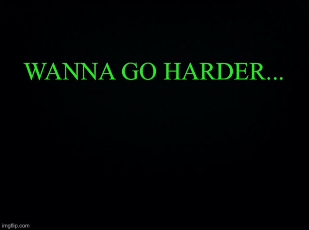 What’s the first thing in your mind when you read this XD | WANNA GO HARDER... | image tagged in black with green typing | made w/ Imgflip meme maker