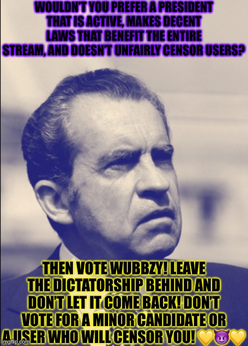 WOULDN’T YOU PREFER A PRESIDENT THAT IS ACTIVE, MAKES DECENT LAWS THAT BENEFIT THE ENTIRE STREAM, AND DOESN’T UNFAIRLY CENSOR USERS? THEN VOTE WUBBZY! LEAVE THE DICTATORSHIP BEHIND AND DON’T LET IT COME BACK! DON’T VOTE FOR A MINOR CANDIDATE OR A USER WHO WILL CENSOR YOU! 💛😈💛 | made w/ Imgflip meme maker