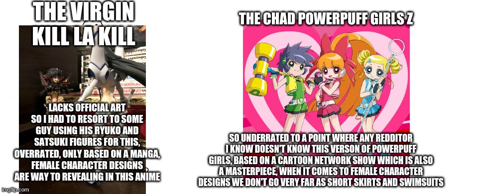 virgin kill la kill vs chad powerpuff girls z | THE VIRGIN KILL LA KILL; THE CHAD POWERPUFF GIRLS Z; LACKS OFFICIAL ART SO I HAD TO RESORT TO SOME GUY USING HIS RYUKO AND SATSUKI FIGURES FOR THIS, OVERRATED, ONLY BASED ON A MANGA, FEMALE CHARACTER DESIGNS ARE WAY TO REVEALING IN THIS ANIME; SO UNDERRATED TO A POINT WHERE ANY REDDITOR I KNOW DOESN'T KNOW THIS VERSON OF POWERPUFF GIRLS, BASED ON A CARTOON NETWORK SHOW WHICH IS ALSO A MASTERPIECE, WHEN IT COMES TO FEMALE CHARACTER DESIGNS WE DON'T GO VERY FAR AS SHORT SKIRTS AND SWIMSUITS | image tagged in virgin vs chad,powerpuff girls,kill la kill,anime | made w/ Imgflip meme maker