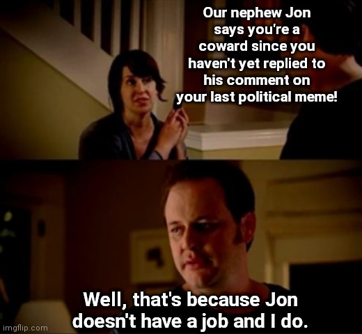 One in every crowd | Our nephew Jon says you're a coward since you haven't yet replied to his comment on your last political meme! Well, that's because Jon doesn't have a job and I do. | image tagged in jake from state farm,whiners,political trolls,get a life | made w/ Imgflip meme maker