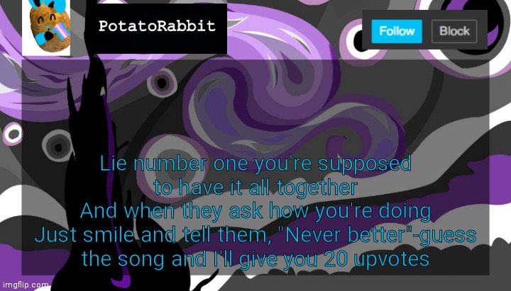 E | Lie number one you're supposed to have it all together
And when they ask how you're doing
Just smile and tell them, "Never better"-guess the song and I'll give you 20 upvotes | image tagged in announcement template for potatorabbit | made w/ Imgflip meme maker
