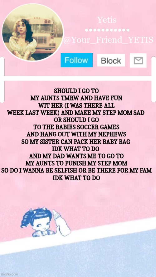 Melanie yetis | SHOULD I GO TO MY AUNTS TMRW AND HAVE FUN WIT HER (I WAS THERE ALL WEEK LAST WEEK) AND MAKE MY STEP MOM SAD 
OR SHOULD I GO TO THE BABIES SOCCER GAMES AND HANG OUT WITH MY NEPHEWS SO MY SISTER CAN PACK HER BABY BAG 
IDK WHAT TO DO 
AND MY DAD WANTS ME TO GO TO MY AUNTS TO PUNISH MY STEP MOM
SO DO I WANNA BE SELFISH OR BE THERE FOR MY FAM
IDK WHAT TO DO | image tagged in melanie yetis | made w/ Imgflip meme maker