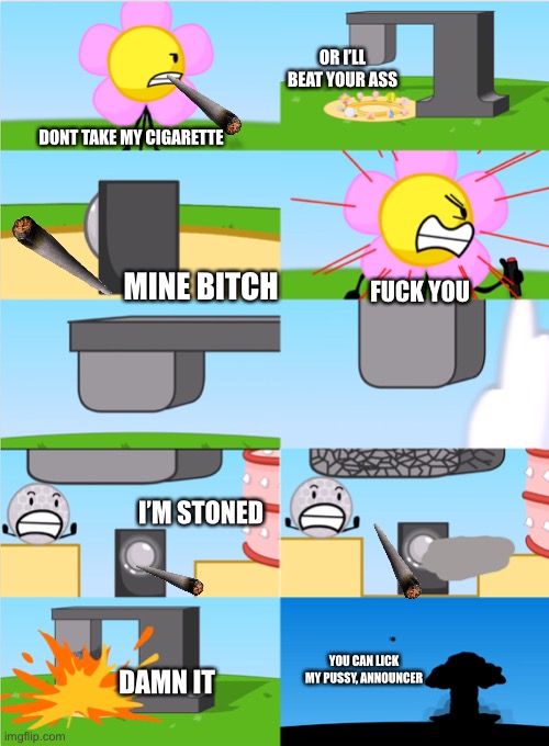 BFDI Flower’s Announcer Crusher | OR I’LL BEAT YOUR ASS; DONT TAKE MY CIGARETTE; MINE BITCH; FUCK YOU; I’M STONED; DAMN IT; YOU CAN LICK MY PUSSY, ANNOUNCER | image tagged in bfdi flower s announcer crusher | made w/ Imgflip meme maker