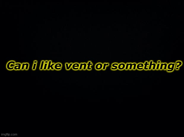 idk | Can i like vent or something? | image tagged in black background | made w/ Imgflip meme maker