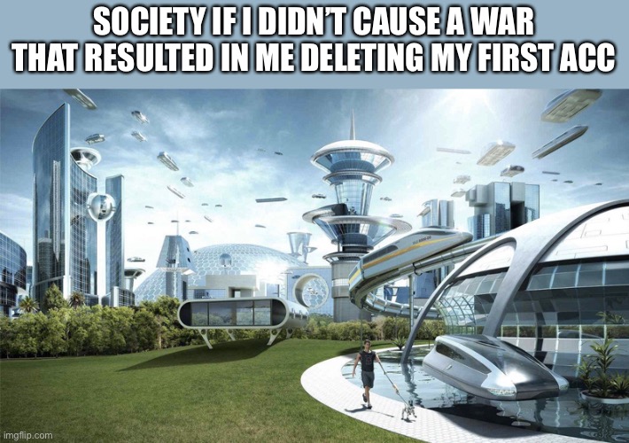 I learned my lesson about that shit and changed for the better | SOCIETY IF I DIDN’T CAUSE A WAR THAT RESULTED IN ME DELETING MY FIRST ACC | image tagged in the future world if | made w/ Imgflip meme maker
