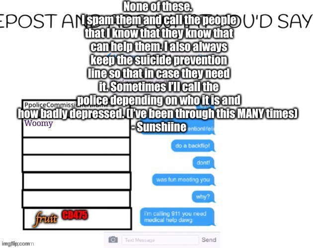 None of these. 
I spam them and call the people that I know that they know that can help them. I also always keep the suicide prevention line so that in case they need it. Sometimes I’ll call the police depending on who it is and how badly depressed. (I’ve been through this MANY times) 
- Sunshiine | made w/ Imgflip meme maker