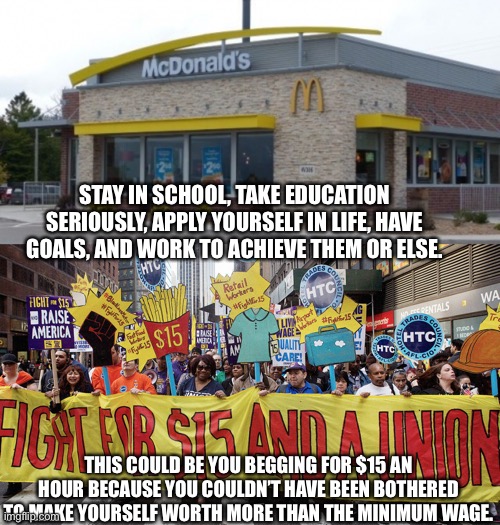 You can worth more than the minimum wage. | STAY IN SCHOOL, TAKE EDUCATION SERIOUSLY, APPLY YOURSELF IN LIFE, HAVE GOALS, AND WORK TO ACHIEVE THEM OR ELSE. THIS COULD BE YOU BEGGING FOR $15 AN HOUR BECAUSE YOU COULDN’T HAVE BEEN BOTHERED TO MAKE YOURSELF WORTH MORE THAN THE MINIMUM WAGE. | image tagged in minimum wage | made w/ Imgflip meme maker