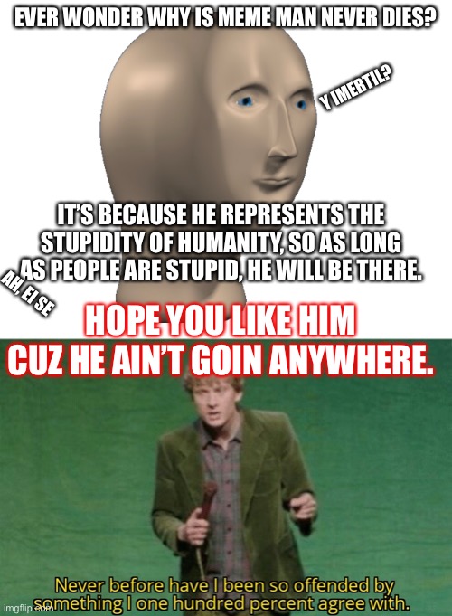 If you don’t like him then get smartererer |  EVER WONDER WHY IS MEME MAN NEVER DIES? Y IMERTIL? IT’S BECAUSE HE REPRESENTS THE STUPIDITY OF HUMANITY, SO AS LONG AS PEOPLE ARE STUPID, HE WILL BE THERE. AH, EI SE; HOPE YOU LIKE HIM CUZ HE AIN’T GOIN ANYWHERE. | image tagged in blank white template,never before have i been so offended by something i one hundred,meme man | made w/ Imgflip meme maker
