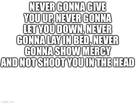never! | NEVER GONNA GIVE YOU UP, NEVER GONNA LET YOU DOWN, NEVER GONNA LAY IN BED, NEVER GONNA SHOW MERCY AND NOT SHOOT YOU IN THE HEAD | image tagged in blank white template | made w/ Imgflip meme maker
