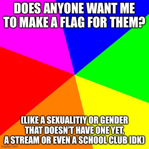 *boredom* | DOES ANYONE WANT ME TO MAKE A FLAG FOR THEM? (LIKE A SEXUALITIY OR GENDER THAT DOESN’T HAVE ONE YET, A STREAM OR EVEN A SCHOOL CLUB IDK) | image tagged in memes,blank colored background | made w/ Imgflip meme maker