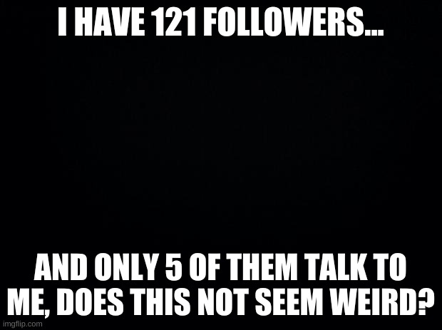 why people? | I HAVE 121 FOLLOWERS... AND ONLY 5 OF THEM TALK TO ME, DOES THIS NOT SEEM WEIRD? | image tagged in just whyyyyyy | made w/ Imgflip meme maker