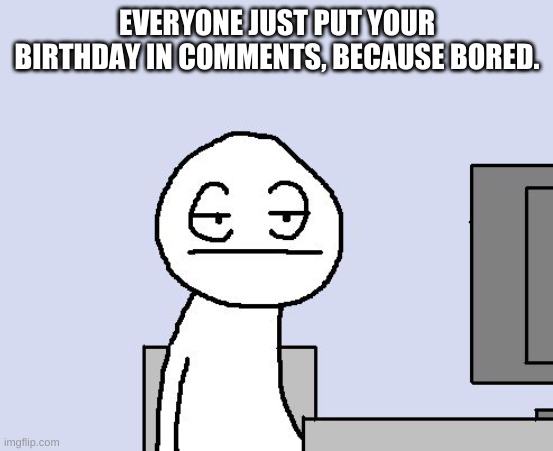 reeeeeee | EVERYONE JUST PUT YOUR BIRTHDAY IN COMMENTS, BECAUSE BORED. | image tagged in b o r e d  a s  h e l l | made w/ Imgflip meme maker