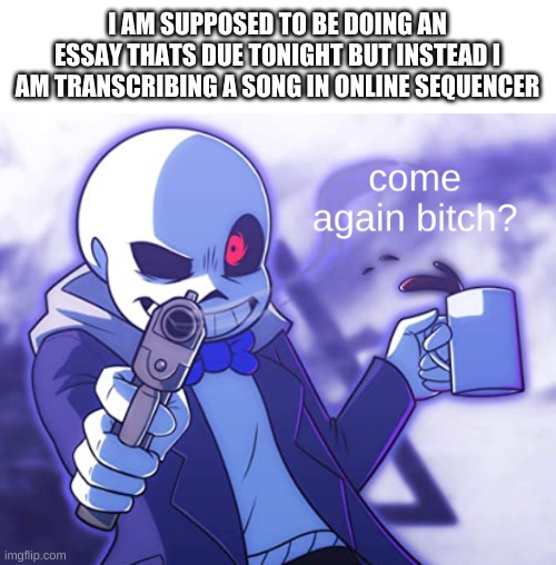 true story | I AM SUPPOSED TO BE DOING AN ESSAY THATS DUE TONIGHT BUT INSTEAD I AM TRANSCRIBING A SONG IN ONLINE SEQUENCER | image tagged in sans come again | made w/ Imgflip meme maker