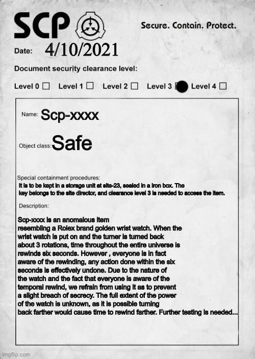 I just thought of this randomly | 4/10/2021; Scp-xxxx; Safe; It is to be kept in a storage unit at site-23, sealed in a iron box. The key belongs to the site director, and clearance level 3 is needed to access the item. Scp-xxxx is an anomalous item resembling a Rolex brand golden wrist watch. When the wrist watch is put on and the turner is turned back about 3 rotations, time throughout the entire universe is rewinds six seconds. However , everyone is in fact aware of the rewinding, any action done within the six seconds is effectively undone. Due to the nature of the watch and the fact that everyone is aware of the temporal rewind, we refrain from using it as to prevent a slight breach of secrecy. The full extent of the power of the watch is unknown, as it is possible turning back farther would cause time to rewind farther. Further testing is needed... | image tagged in scp document,scp meme,scp | made w/ Imgflip meme maker