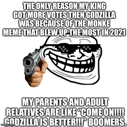 Blank Transparent Square Meme | THE ONLY REASON MY KING GOT MORE VOTES THEN GODZILLA WAS BECAUSE OF THE MONKE MEME THAT BLEW UP THE MOST IN 2021; MY PARENTS AND ADULT RELATIVES ARE LIKE “COME ON!!!! GODZILLA IS BETTER!!!” BOOMERS. | image tagged in memes,blank transparent square | made w/ Imgflip meme maker
