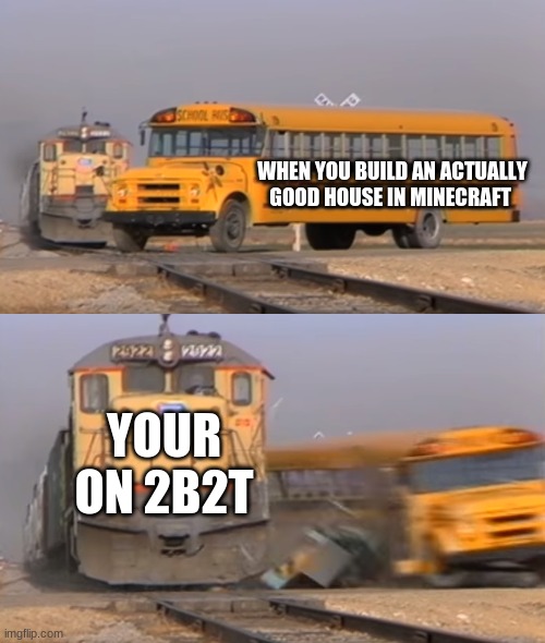 minecraft meme i made because i was bored | WHEN YOU BUILD AN ACTUALLY GOOD HOUSE IN MINECRAFT; YOUR ON 2B2T | image tagged in a train hitting a school bus | made w/ Imgflip meme maker