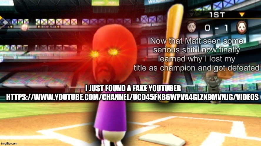https://www.youtube.com/channel/UCo45fKb6wPVA4GLZK9MvNjg/videos | I JUST FOUND A FAKE YOUTUBER
HTTPS://WWW.YOUTUBE.COM/CHANNEL/UCO45FKB6WPVA4GLZK9MVNJG/VIDEOS | image tagged in unsettled matt mii | made w/ Imgflip meme maker