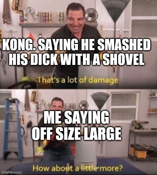 How about a little more | KONG. SAYING HE SMASHED HIS DICK WITH A SHOVEL; ME SAYING OFF SIZE LARGE | image tagged in how about a little more | made w/ Imgflip meme maker