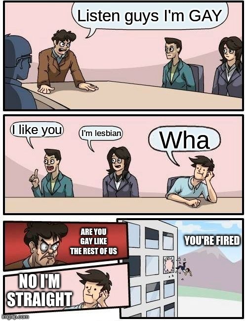 That one gay company | Listen guys I'm GAY; I like you; I'm lesbian; Wha; ARE YOU GAY LIKE THE REST OF US; YOU'RE FIRED; NO I'M STRAIGHT | image tagged in memes,boardroom meeting suggestion | made w/ Imgflip meme maker