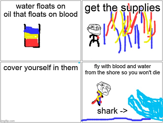 Oil Water Blood | water floats on oil that floats on blood; get the supplies; cover yourself in them; fly with blood and water from the shore so you won't die; shark -> | image tagged in memes,blank comic panel 2x2 | made w/ Imgflip meme maker
